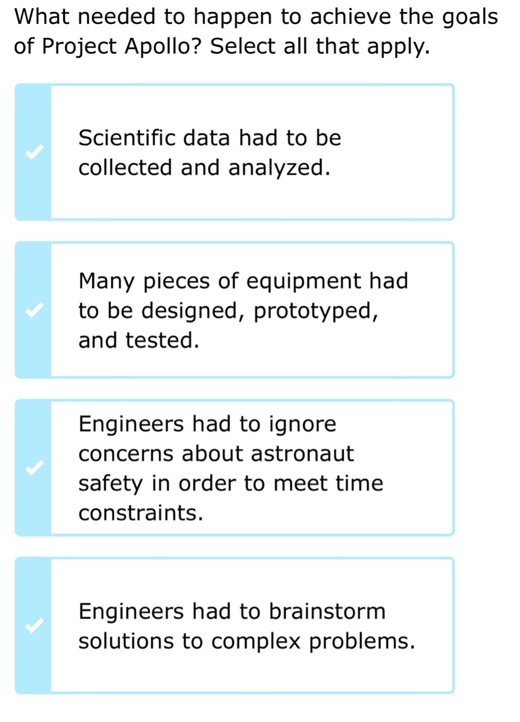 what needed to happen to achieve the goals of project apollo? select all that apply. scientific data had to be collected and analyzed. many pieces of equipment had to be designed, prototyped, and tested. engineers had to ignore concerns about astronaut safety in order to meet time constraints. engineers had to brainstorm solutions to complex problems.