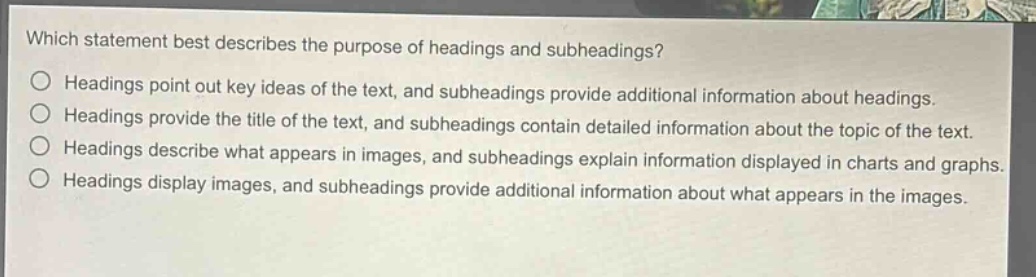 which statement best describes the purpose of headings and subheadings? headings point out key ideas of the text, and subheadings provide additional information about headings. headings provide the title of the text, and subheadings contain detailed information about the topic of the text. headings describe what appears in images, and subheadings explain information displayed in charts and graphs. headings display images, and subheadings provide additional information about what appears in the images.