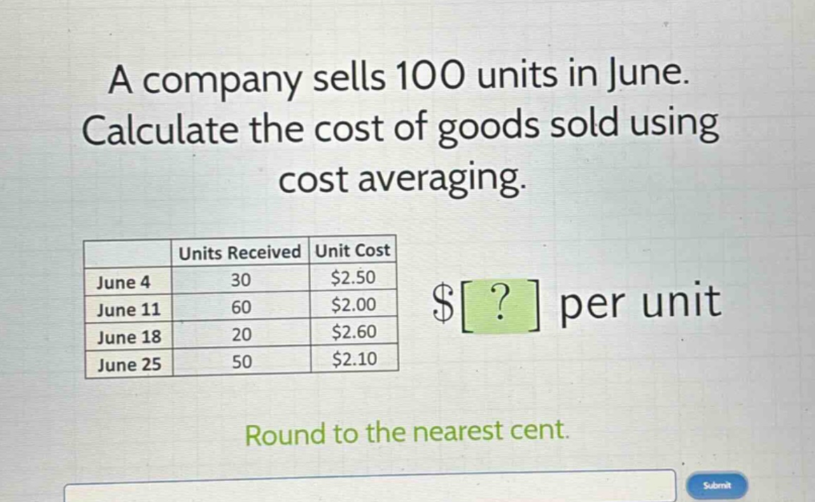 a company sells 100 units in june. calculate the cost of goods sold using cost averaging. units received unit cost june 4 30 $2.50 june 11 60 $2.00 june 18 20 $2.60 june 25 50 $2.10 $? per unit round to the nearest cent.