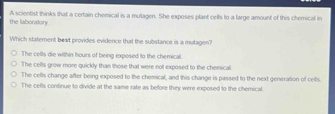 a scientist thinks that a certain chemical is a mutagen. she exposes plant cells to a large amount of this chemical in the laboratory. which statement best provides evidence that the substance is a mutagen? the cells die within hours of being exposed to the chemical. the cells grow more quickly than those that were not exposed to the chemical. the cells change after being exposed to the chemical, and this change is passed to the next generation of cells. the cells continue to divide at the same rate as before they were exposed to the chemical.