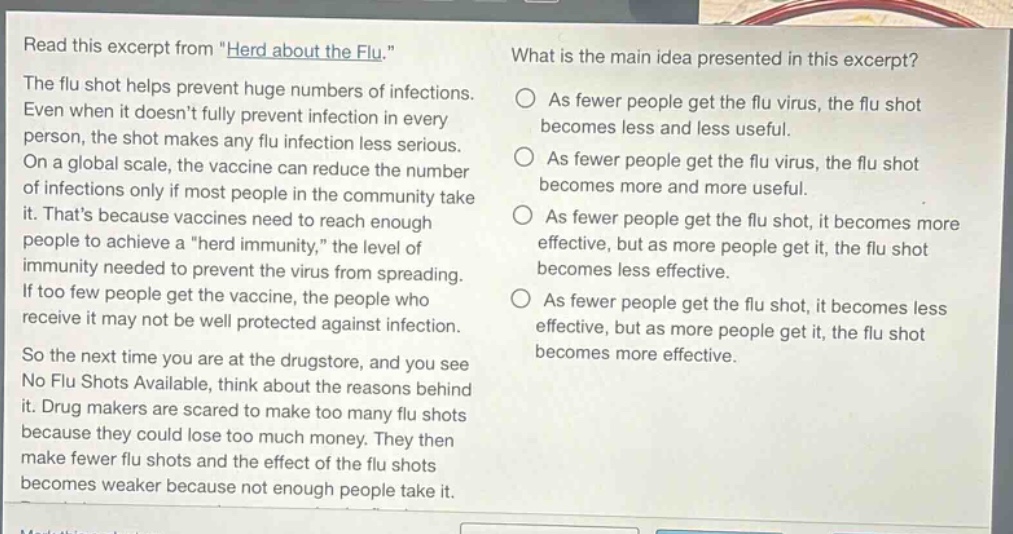read this excerpt from \herd about the flu.\ the flu shot helps prevent huge numbers of infections. even when it doesnt fully prevent infection in every person, the shot makes any flu infection less serious. on a global scale, the vaccine can reduce the number of infections only if most people in the community take it. thats because vaccines need to reach enough people to achieve a \herd immunity,\ the level of immunity needed to prevent the virus from spreading. if too few people get the vaccine, the people who receive it may not be well protected against infection. so the next time you are at the drugstore, and you see no flu shots available, think about the reasons behind it. drug makers are scared to make too many flu shots because they could lose too much money. they then make fewer flu shots and the effect of the flu shots becomes weaker because not enough people take it. what is the main idea presented in this excerpt? as fewer people get the flu virus, the flu shot becomes less and less useful. as fewer people get the flu virus, the flu shot becomes more and more useful. as fewer people get the flu shot, it becomes more effective, but as more people get it, the flu shot becomes less effective. as fewer people get the flu shot, it becomes less effective, but as more people get it, the flu shot becomes more effective.