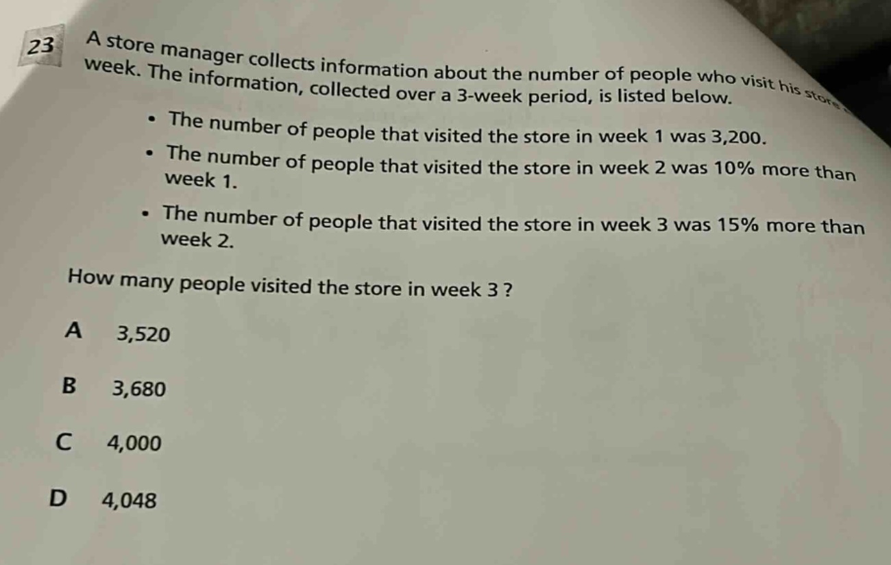 23 a store manager collects information about the number of people who visit his store each week. the information, collected over a 3 - week period, is listed below. • the number of people that visited the store in week 1 was 3,200. • the number of people that visited the store in week 2 was 10% more than week 1. • the number of people that visited the store in week 3 was 15% more than week 2. how many people visited the store in week 3? a 3,520 b 3,680 c 4,000 d 4,048