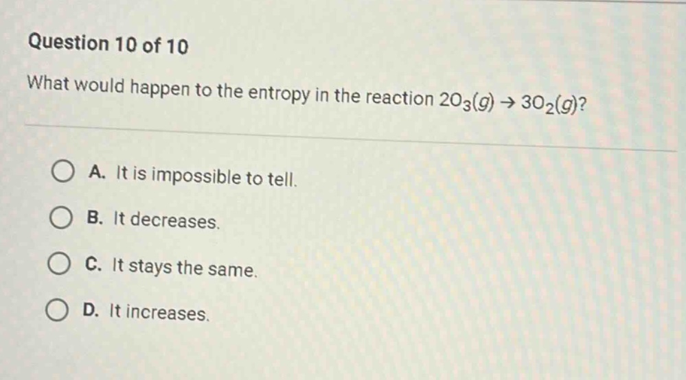 question 10 of 10 what would happen to the entropy in the reaction 2o3(g)→3o2(g)? a. it is impossible to tell. b. it decreases. c. it stays the same. d. it increases.