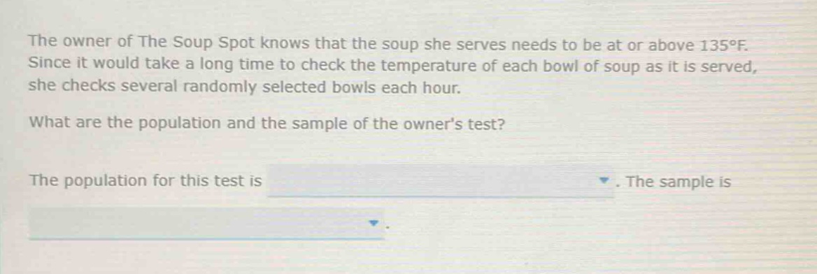 the owner of the soup spot knows that the soup she serves needs to be at or above 135°f. since it would take a long time to check the temperature of each bowl of soup as it is served, she checks several randomly selected bowls each hour. what are the population and the sample of the owners test? the population for this test is. the sample is