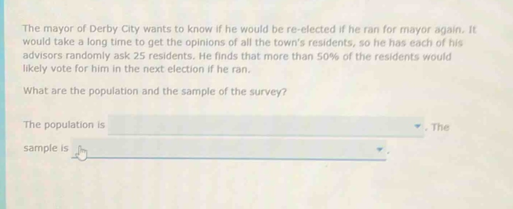 the mayor of derby city wants to know if he would be re - elected if he ran for mayor again. it would take a long time to get the opinions of all the towns residents, so he has each of his advisors randomly ask 25 residents. he finds that more than 50% of the residents would likely vote for him in the next election if he ran. what are the population and the sample of the survey? the population is. the sample is