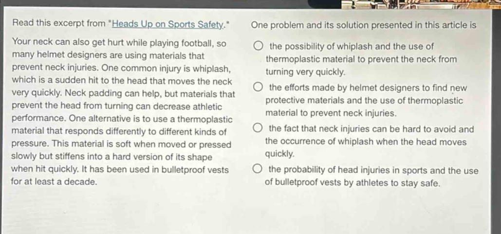 read this excerpt from \heads up on sports safety.\ your neck can also get hurt while playing football, so many helmet designers are using materials that prevent neck injuries. one common injury is whiplash, which is a sudden hit to the head that moves the neck very quickly. neck padding can help, but materials that prevent the head from turning can decrease athletic performance. one alternative is to use a thermoplastic material that responds differently to different kinds of pressure. this material is soft when moved or pressed slowly but stiffens into a hard version of its shape when hit quickly. it has been used in bulletproof vests for at least a decade. one problem and its solution presented in this article is the possibility of whiplash and the use of thermoplastic material to prevent the neck from turning very quickly. the efforts made by helmet designers to find new protective materials and the use of thermoplastic material to prevent neck injuries. the fact that neck injuries can be hard to avoid and the occurrence of whiplash when the head moves quickly. the probability of head injuries in sports and the use of bulletproof vests by athletes to stay safe.