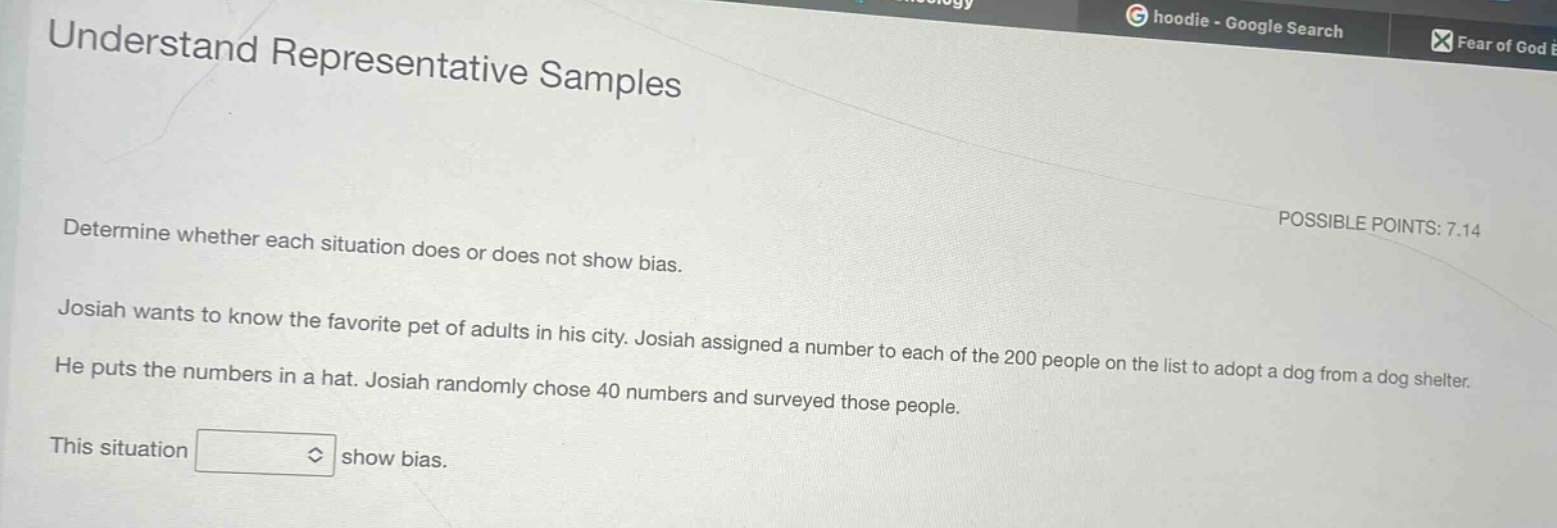 understand representative samples determine whether each situation does or does not show bias. josiah wants to know the favorite pet of adults in his city. josiah assigned a number to each of the 200 people on the list to adopt a dog from a dog shelter. he puts the numbers in a hat. josiah randomly chose 40 numbers and surveyed those people. this situation show bias.