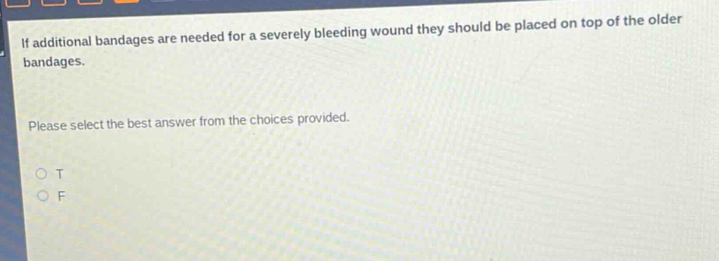 if additional bandages are needed for a severely bleeding wound they should be placed on top of the older bandages. please select the best answer from the choices provided. o t o f