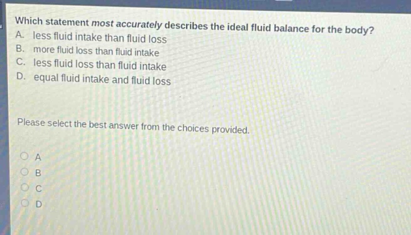 which statement most accurately describes the ideal fluid balance for the body? a. less fluid intake than fluid loss b. more fluid loss than fluid intake c. less fluid loss than fluid intake d. equal fluid intake and fluid loss please select the best answer from the choices provided.