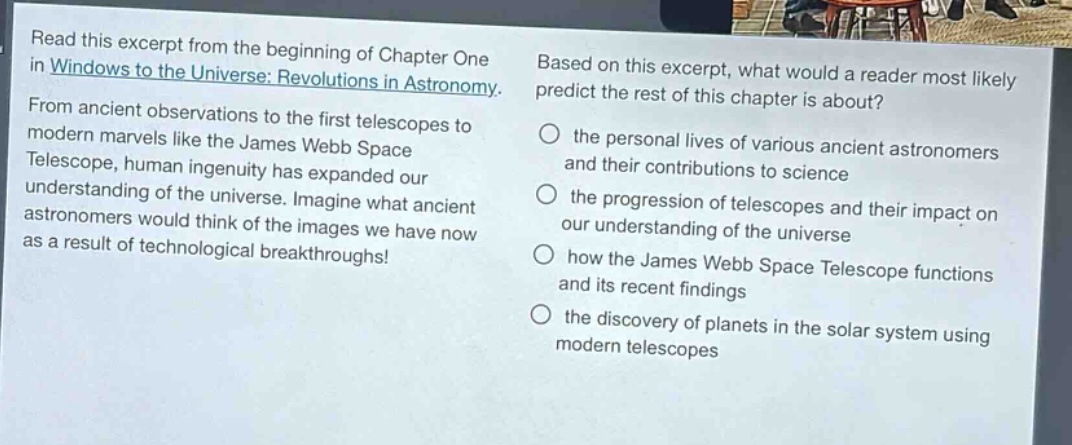 read this excerpt from the beginning of chapter one in windows to the universe: revolutions in astronomy. from ancient observations to the first telescopes to modern marvels like the james webb space telescope, human ingenuity has expanded our understanding of the universe. imagine what ancient astronomers would think of the images we have now as a result of technological breakthroughs! based on this excerpt, what would a reader most likely predict the rest of this chapter is about? the personal lives of various ancient astronomers and their contributions to science the progression of telescopes and their impact on our understanding of the universe how the james webb space telescope functions and its recent findings the discovery of planets in the solar system using modern telescopes