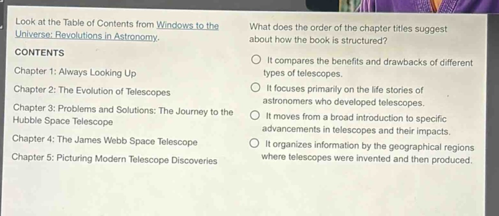 look at the table of contents from windows to the universe: revolutions in astronomy. contents chapter 1: always looking up chapter 2: the evolution of telescopes chapter 3: problems and solutions: the journey to the hubble space telescope chapter 4: the james webb space telescope chapter 5: picturing modern telescope discoveries what does the order of the chapter titles suggest about how the book is structured? it compares the benefits and drawbacks of different types of telescopes. it focuses primarily on the life stories of astronomers who developed telescopes. it moves from a broad introduction to specific advancements in telescopes and their impacts. it organizes information by the geographical regions where telescopes were invented and then produced.
