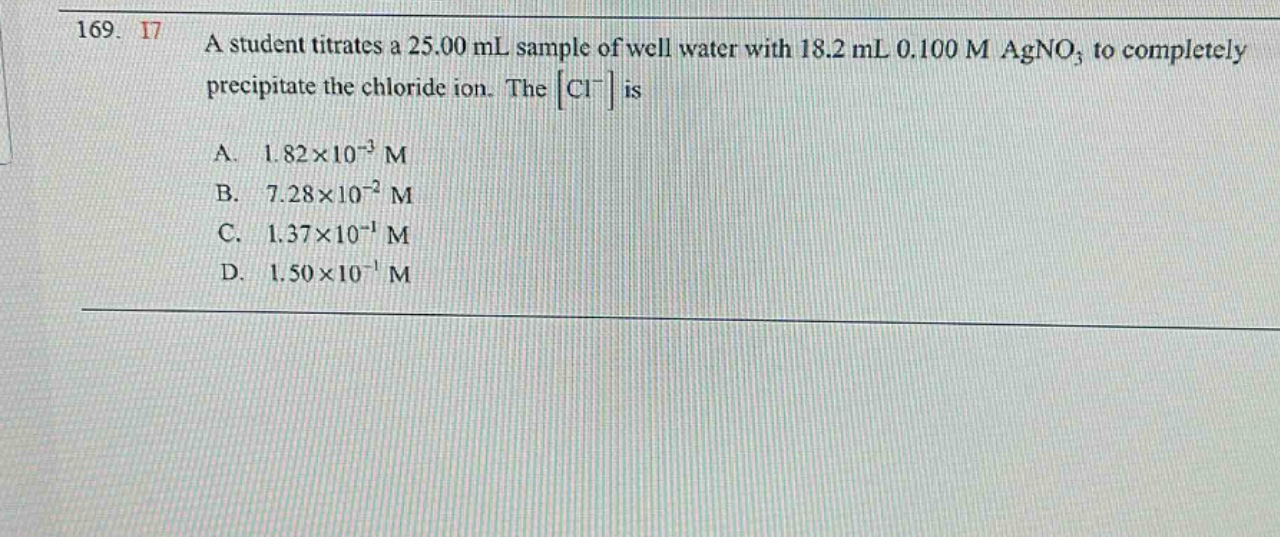 169. 17 a student titrates a 25.00 ml sample of well water with 18.2 ml 0.100 m agno₃ to completely precipitate the chloride ion. the cl⁻ is a. 1.82×10⁻³ m b. 7.28×10⁻² m c. 1.37×10⁻¹ m d. 1.50×10⁻¹ m