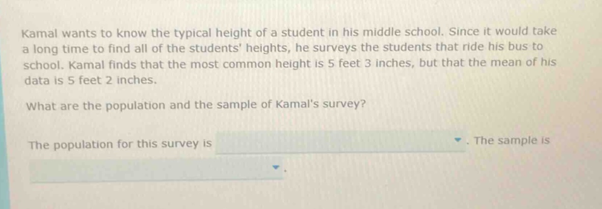kamal wants to know the typical height of a student in his middle school. since it would take a long time to find all of the students heights, he surveys the students that ride his bus to school. kamal finds that the most common height is 5 feet 3 inches, but that the mean of his data is 5 feet 2 inches. what are the population and the sample of kamals survey? the population for this survey is. the sample is