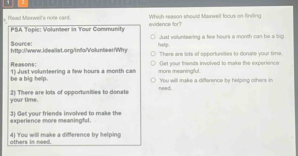 read maxwells note card. psa topic: volunteer in your community source: http://www.idealist.org/info/volunteer/why reasons: 1) just volunteering a few hours a month can be a big help. 2) there are lots of opportunities to donate your time. 3) get your friends involved to make the experience more meaningful. 4) you will make a difference by helping others in need. which reason should maxwell focus on finding evidence for? just volunteering a few hours a month can be a big help. there are lots of opportunities to donate your time. get your friends involved to make the experience more meaningful. you will make a difference by helping others in need.