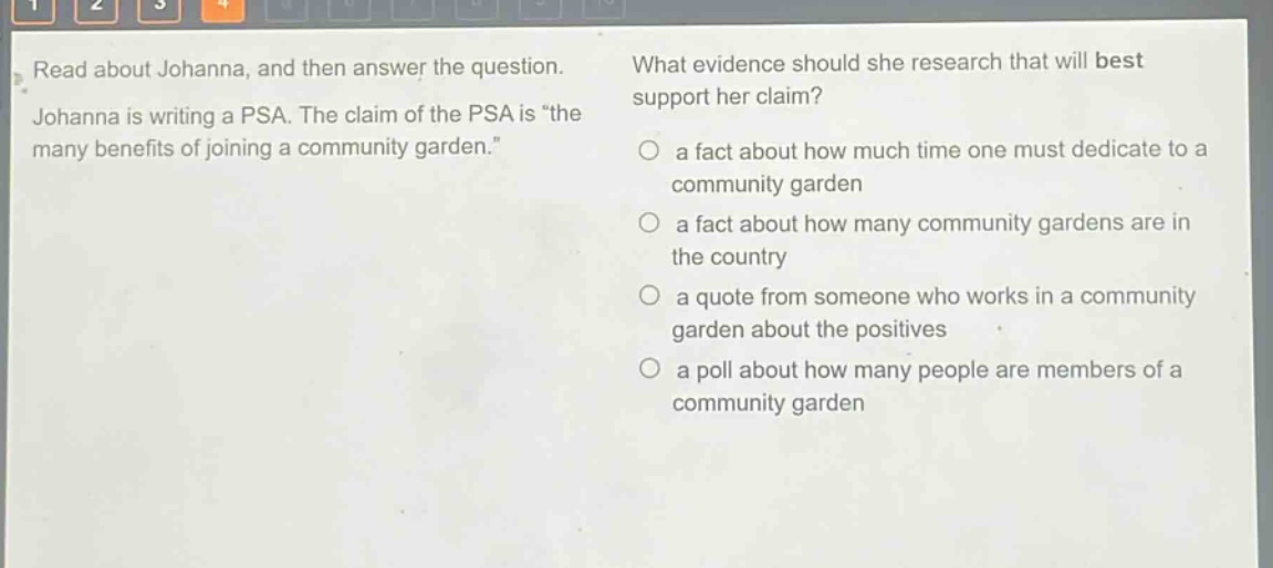 read about johanna, and then answer the question. johanna is writing a psa. the claim of the psa is “the many benefits of joining a community garden.” what evidence should she research that will best support her claim? a fact about how much time one must dedicate to a community garden a fact about how many community gardens are in the country a quote from someone who works in a community garden about the positives a poll about how many people are members of a community garden