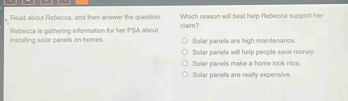 read about rebecca, and then answer the question. rebecca is gathering information for her psa about installing solar panels on homes. which reason will best help rebecca support her claim? solar panels are high maintenance. solar panels will help people save money. solar panels make a home look nice. solar panels are really expensive.