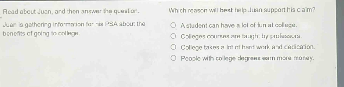 read about juan, and then answer the question. juan is gathering information for his psa about the benefits of going to college. which reason will best help juan support his claim? a student can have a lot of fun at college. colleges courses are taught by professors. college takes a lot of hard work and dedication. people with college degrees earn more money.