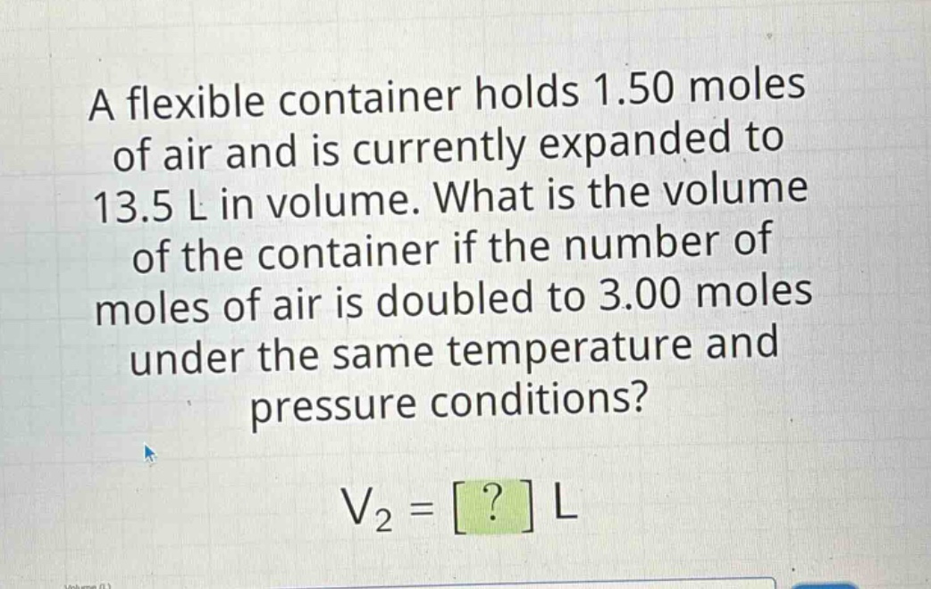 a flexible container holds 1.50 moles of air and is currently expanded to 13.5 l in volume. what is the volume of the container if the number of moles of air is doubled to 3.00 moles under the same temperature and pressure conditions? v2 = ? l