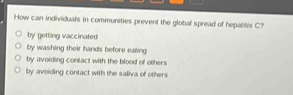how can individuals in communities prevent the global spread of hepatitis c?\nby getting vaccinated\nby washing their hands before eating\nby avoiding contact with the blood of others\nby avoiding contact with the saliva of others