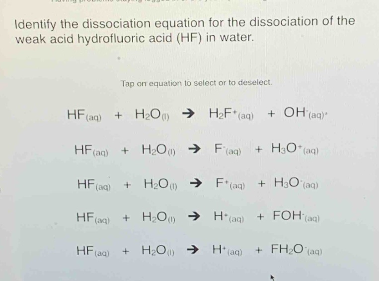 identify the dissociation equation for the dissociation of the weak acid hydrofluoric acid (hf) in water. tap on equation to select or to deselect. hf(aq) + h2o(l) → h2f+(aq) + oh-(aq) hf(aq) + h2o(l) → f-(aq) + h3o+(aq) hf(aq) + h2o(l) → f+(aq) + h3o-(aq) hf(aq) + h2o(l) → h+(aq) + foh-(aq) hf(aq) + h2o(l) → h+(aq) + fh2o-(aq)