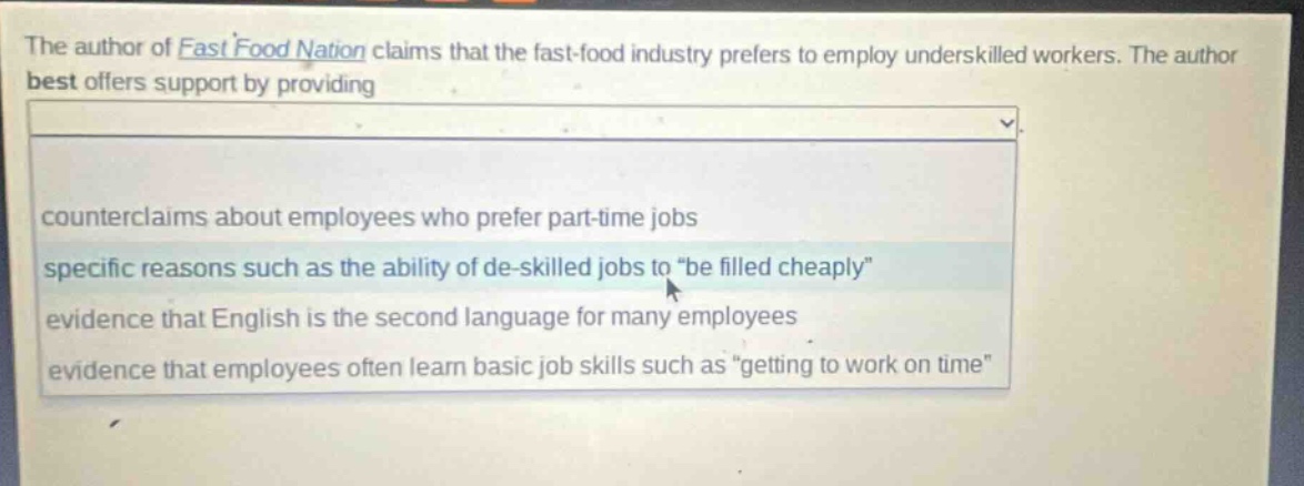 the author of fast food nation claims that the fast - food industry prefers to employ underskilled workers. the author best offers support by providing counterclaims about employees who prefer part - time jobs specific reasons such as the ability of de - skilled jobs to \be filled cheaply\ evidence that english is the second language for many employees evidence that employees often learn basic job skills such as \getting to work on time\