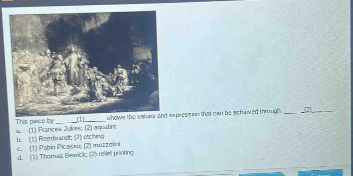 this piece by ____(1)____ shows the values and expression that can be achieved through ____(2)____. a. (1) frances jukes; (2) aquatint b. (1) rembrandt; (2) etching c. (1) pablo picasso; (2) mezzotint d. (1) thomas bewick; (2) relief printing