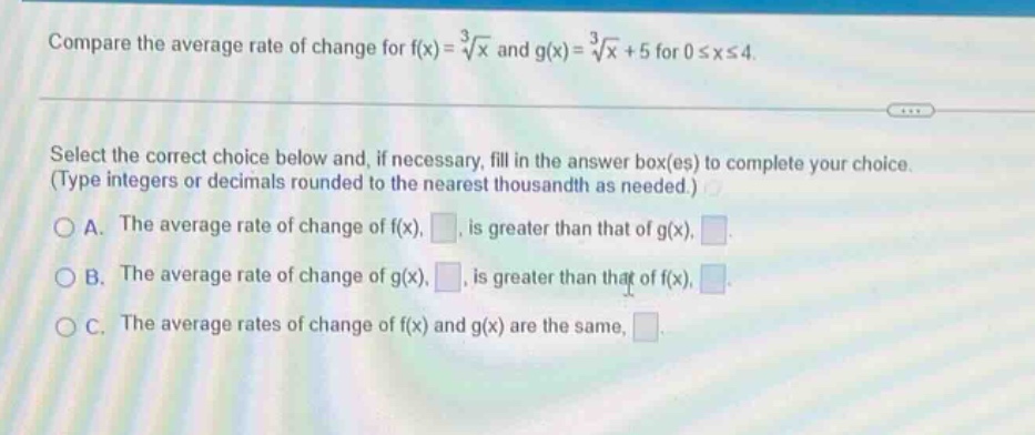 compare the average rate of change for f(x)=∛x and g(x)=∛x + 5 for 0≤x≤4. select the correct choice below and, if necessary, fill in the answer box(es) to complete your choice. (type integers or decimals rounded to the nearest thousandth as needed.) a. the average rate of change of f(x), , is greater than that of g(x), . b. the average rate of change of g(x), , is greater than that of f(x), . c. the average rates of change of f(x) and g(x) are the same, .