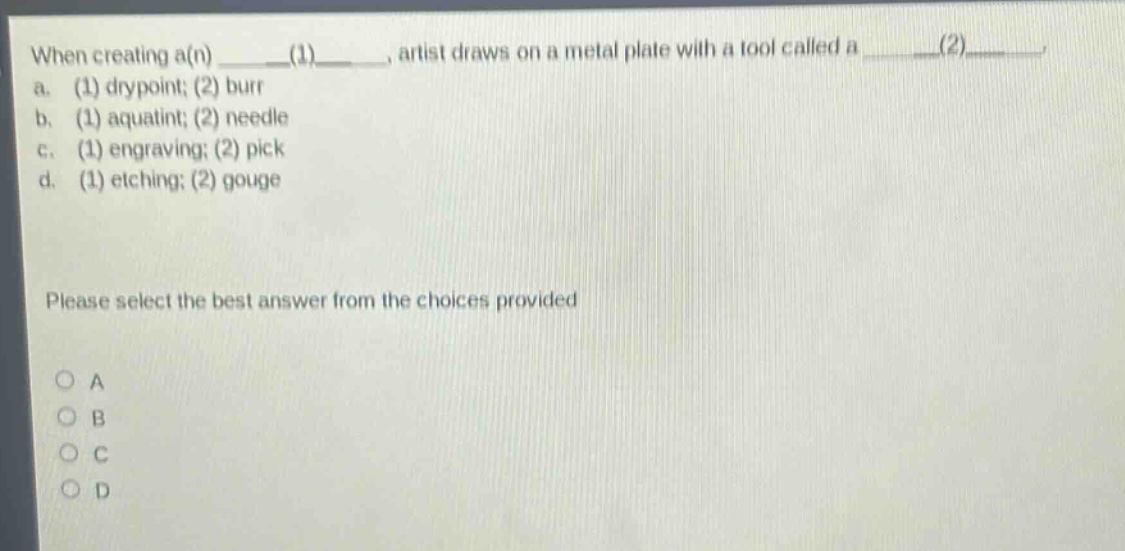 when creating a(n) ____(1)____, artist draws on a metal plate with a tool called a ____(2)____. a. (1) drypoint; (2) burr b. (1) aquatint; (2) needle c. (1) engraving; (2) pick d. (1) etching; (2) gouge please select the best answer from the choices provided a b c d