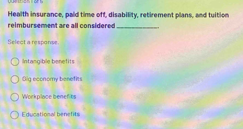 question 1 of 5\nhealth insurance, paid time off, disability, retirement plans, and tuition reimbursement are all considered ____________.\nselect a response.\nintangible benefits\ngig economy benefits\nworkplace benefits\neducational benefits