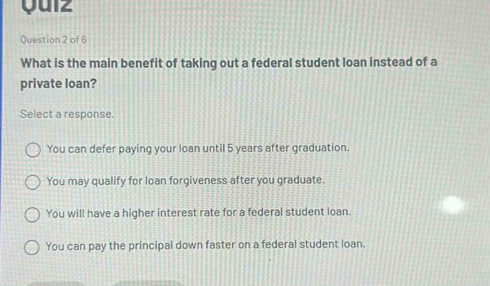 question 2 of 6\nwhat is the main benefit of taking out a federal student loan instead of a private loan?\nselect a response.\nyou can defer paying your loan until 5 years after graduation.\nyou may qualify for loan forgiveness after you graduate.\nyou will have a higher interest rate for a federal student loan.\nyou can pay the principal down faster on a federal student loan.