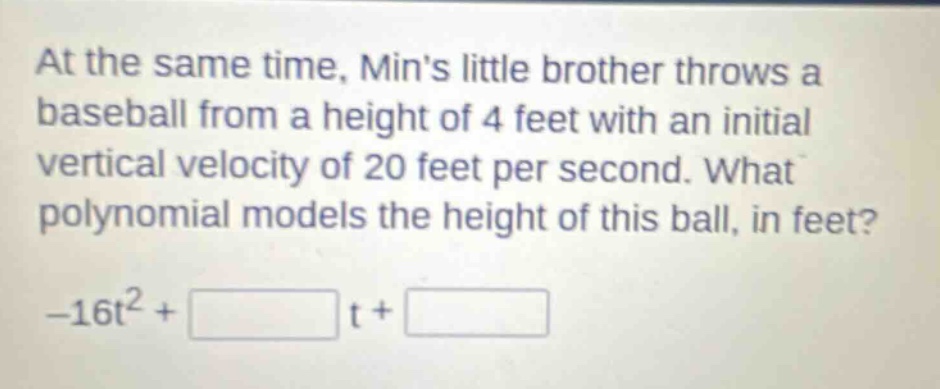 at the same time, mins little brother throws a baseball from a height of 4 feet with an initial vertical velocity of 20 feet per second. what polynomial models the height of this ball, in feet? -16t² + t +