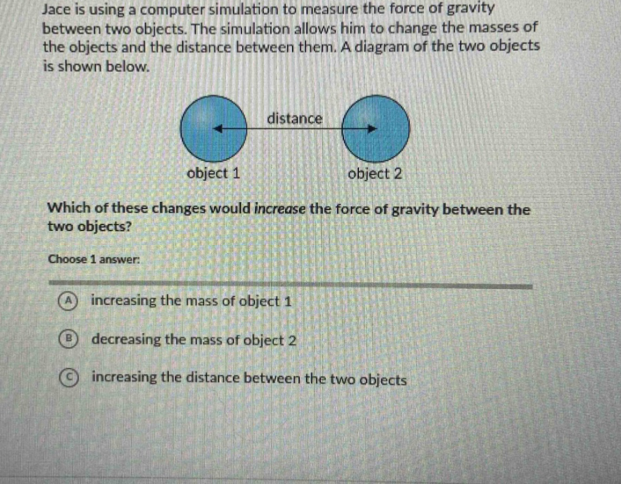 jace is using a computer simulation to measure the force of gravity between two objects. the simulation allows him to change the masses of the objects and the distance between them. a diagram of the two objects is shown below. which of these changes would increase the force of gravity between the two objects? choose 1 answer: a increasing the mass of object 1 b decreasing the mass of object 2 c increasing the distance between the two objects