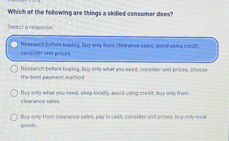 which of the following are things a skilled consumer does? select a response. research before buying, buy only from clearance sales, avoid using credit, consider unit prices research before buying, buy only what you need, consider unit prices, choose the best payment method buy only what you need, shop locally, avoid using credit, buy only from clearance sales. buy only from clearance sales, pay in cash, consider unit prices, buy only local goods.