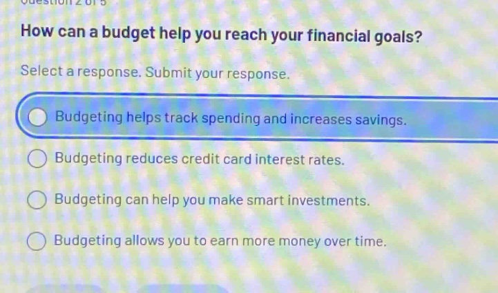how can a budget help you reach your financial goals? select a response. submit your response. budgeting helps track spending and increases savings. budgeting reduces credit card interest rates. budgeting can help you make smart investments. budgeting allows you to earn more money over time.