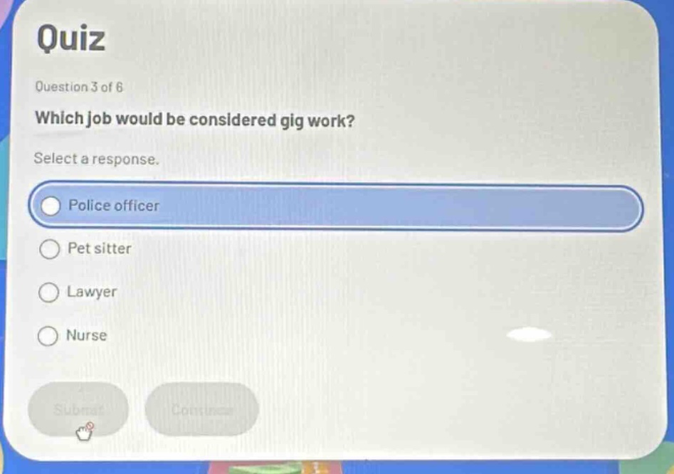 quiz\nquestion 3 of 6\nwhich job would be considered gig work?\nselect a response.\npolice officer\npet sitter\nlawyer\nnurse