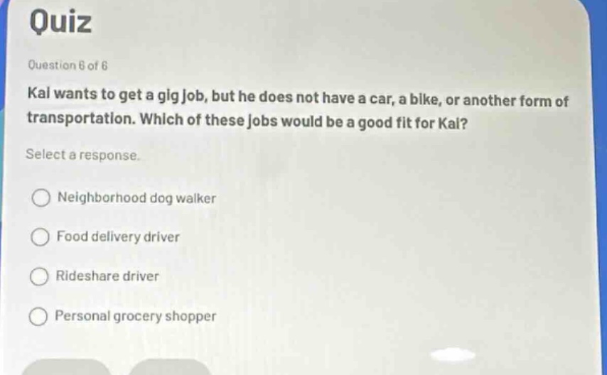 quiz\nquestion 6 of 6\nkal wants to get a gig job, but he does not have a car, a bike, or another form of transportation. which of these jobs would be a good fit for kal?\nselect a response.\nneighborhood dog walker\nfood delivery driver\nrideshare driver\npersonal grocery shopper