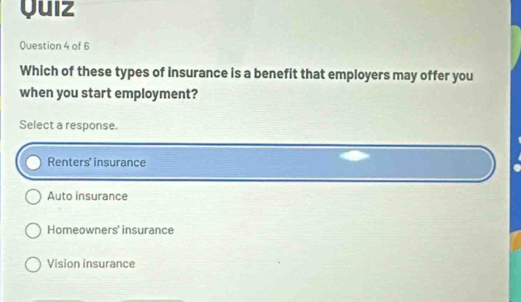 quiz\nquestion 4 of 6\nwhich of these types of insurance is a benefit that employers may offer you when you start employment?\nselect a response.\nrenters insurance\nauto insurance\nhomeowners insurance\nvision insurance