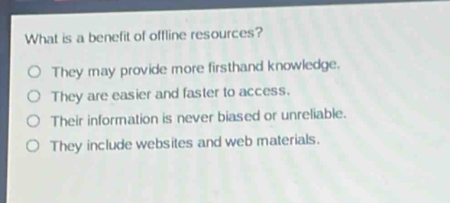 what is a benefit of offline resources?\no they may provide more firsthand knowledge.\no they are easier and faster to access.\no their information is never biased or unreliable.\no they include websites and web materials.