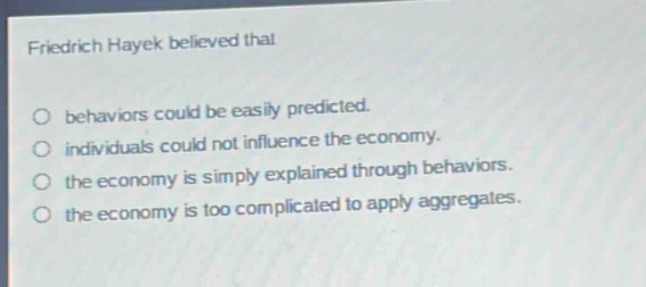 friedrich hayek believed that\nbehaviors could be easily predicted.\nindividuals could not influence the economy.\nthe economy is simply explained through behaviors.\nthe economy is too complicated to apply aggregates.