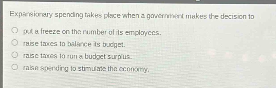 expansionary spending takes place when a government makes the decision to\nput a freeze on the number of its employees.\nraise taxes to balance its budget.\nraise taxes to run a budget surplus.\nraise spending to stimulate the economy.