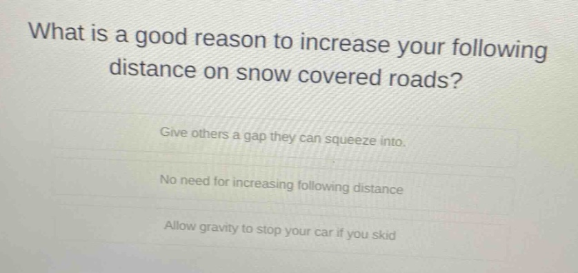 what is a good reason to increase your following distance on snow covered roads? give others a gap they can squeeze into. no need for increasing following distance allow gravity to stop your car if you skid