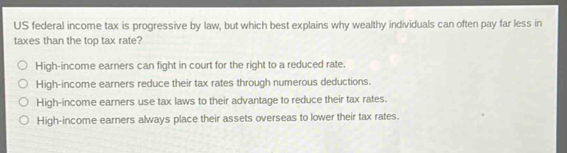 us federal income tax is progressive by law, but which best explains why wealthy individuals can often pay far less in taxes than the top tax rate? high - income earners can fight in court for the right to a reduced rate. high - income earners reduce their tax rates through numerous deductions. high - income earners use tax laws to their advantage to reduce their tax rates. high - income earners always place their assets overseas to lower their tax rates.