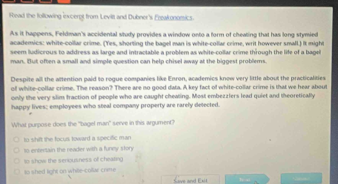 read the following excerpt from levitt and dubners freakonomics. as it happens, feldmans accidental study provides a window onto a form of cheating that has long stymied academics: white - collar crime. (yes, shorting the bagel man is white - collar crime, writ however small.) it might seem ludicrous to address as large and intractable a problem as white - collar crime through the life of a bagel man. but often a small and simple question can help chisel away at the biggest problems. despite all the attention paid to rogue companies like enron, academics know very little about the practicalities of white - collar crime. the reason? there are no good data. a key fact of white - collar crime is that we hear about only the very slim fraction of people who are caught cheating. most embezzlers lead quiet and theoretically happy lives; employees who steal company property are rarely detected. what purpose does the \bagel man\ serve in this argument? to shift the focus toward a specific man to entertain the reader with a funny story to show the seriousness of cheating to shed light on white - collar crime