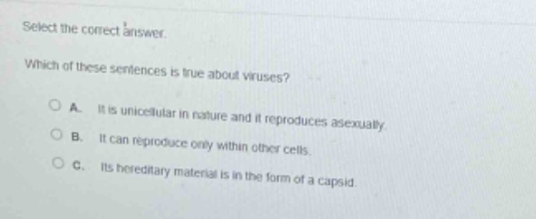 select the correct answer. which of these sentences is true about viruses? a. it is unicellular in nature and it reproduces asexually. b. it can reproduce only within other cells. c. its hereditary material is in the form of a capsid.