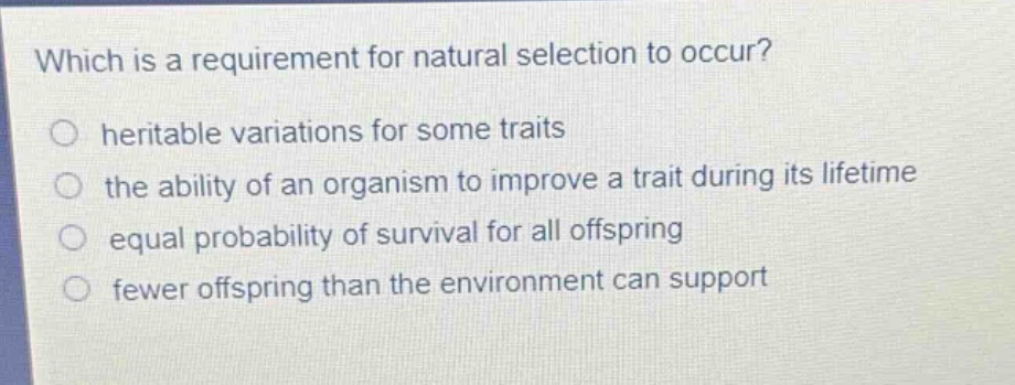 which is a requirement for natural selection to occur?\nheritable variations for some traits\nthe ability of an organism to improve a trait during its lifetime\nequal probability of survival for all offspring\nfewer offspring than the environment can support