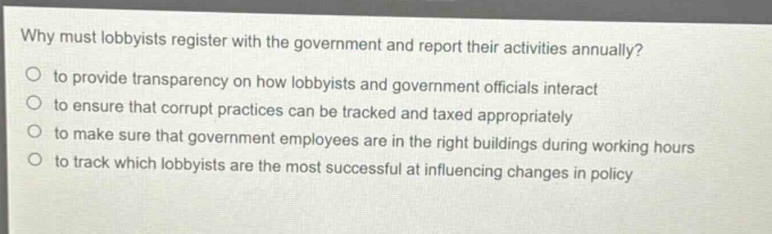 why must lobbyists register with the government and report their activities annually?\no to provide transparency on how lobbyists and government officials interact\no to ensure that corrupt practices can be tracked and taxed appropriately\no to make sure that government employees are in the right buildings during working hours\no to track which lobbyists are the most successful at influencing changes in policy