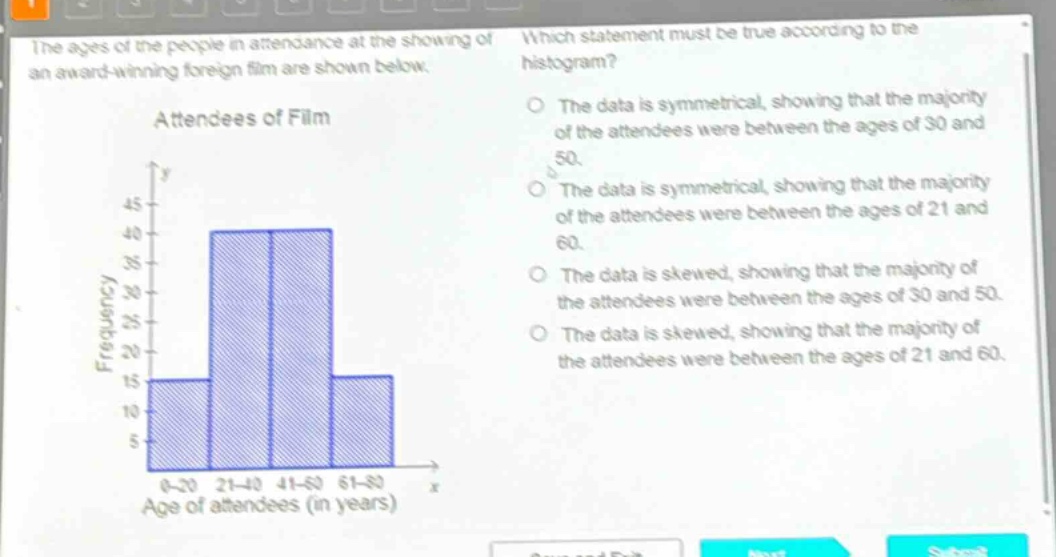 the ages of the people in attendance at the showing of an award - winning foreign film are shown below. attendees of film which statement must be true according to the histogram? the data is symmetrical, showing that the majority of the attendees were between the ages of 30 and 50. the data is symmetrical, showing that the majority of the attendees were between the ages of 21 and 60. the data is skewed, showing that the majority of the attendees were between the ages of 30 and 50. the data is skewed, showing that the majority of the attendees were between the ages of 21 and 60.