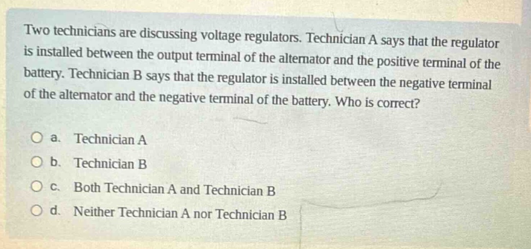 two technicians are discussing voltage regulators. technician a says that the regulator is installed between the output terminal of the alternator and the positive terminal of the battery. technician b says that the regulator is installed between the negative terminal of the alternator and the negative terminal of the battery. who is correct?\no a. technician a\no b. technician b\no c. both technician a and technician b\no d. neither technician a nor technician b