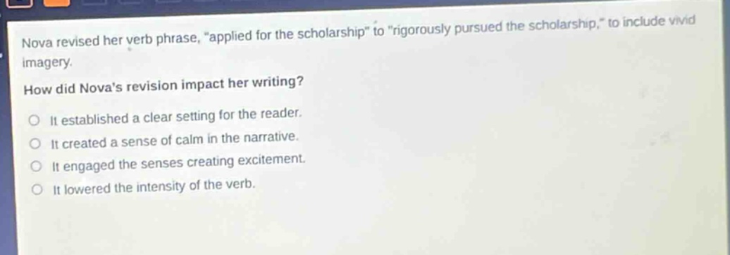 nova revised her verb phrase, “applied for the scholarship” to “rigorously pursued the scholarship,” to include vivid imagery. how did novas revision impact her writing? it established a clear setting for the reader. it created a sense of calm in the narrative. it engaged the senses creating excitement. it lowered the intensity of the verb.