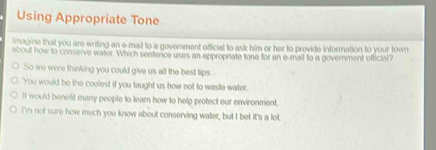 using appropriate tone\nimagine that you are writing an e - mail to a government official to ask him or her to provide information to your town about how to conserve water. which sentence uses an appropriate tone for an e - mail to a government official?\nso we were thinking you could give us all the best tips.\nyou would be the coolest if you taught us how not to waste water.\nit would benefit many people to learn how to help protect our environment.\nim not sure how much you know about conserving water, but i bet its a lot.